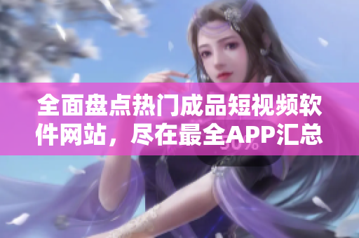 全面盘点热门成品短视频软件网站，尽在最全APP汇总！