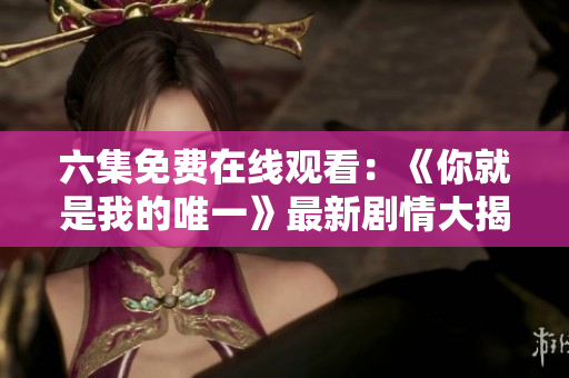 六集免费在线观看：《你就是我的唯一》最新剧情大揭秘