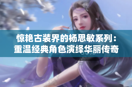 惊艳古装界的杨思敏系列：重温经典角色演绎华丽传奇