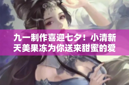 九一制作喜迎七夕！小清新天美果冻为你送来甜蜜的爱意