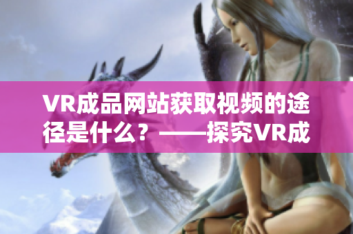 VR成品网站获取视频的途径是什么？——探究VR成品网站的源码