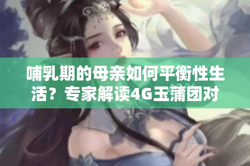 哺乳期的母亲如何平衡性生活？专家解读4G玉蒲团对母婴是否安全