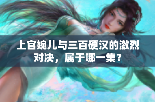 上官婉儿与三百硬汉的激烈对决，属于哪一集？