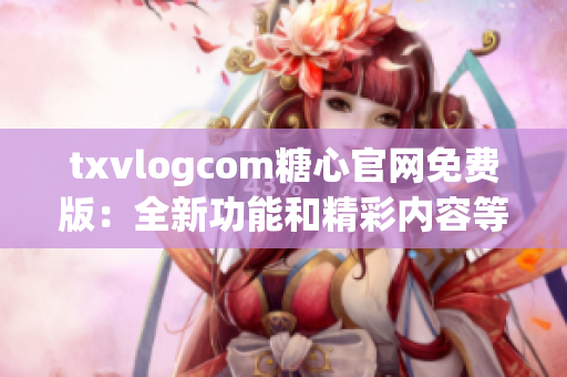 txvlogcom糖心官网免费版：全新功能和精彩内容等你发现