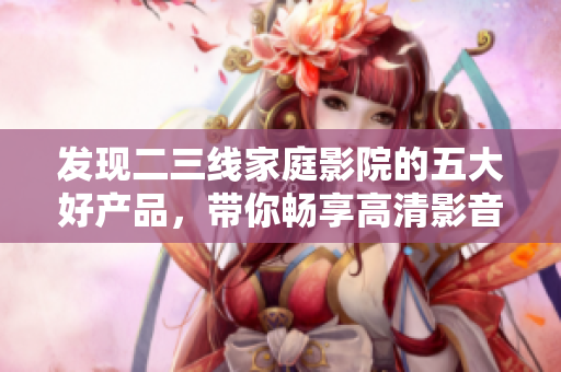 发现二三线家庭影院的五大好产品，带你畅享高清影音世界