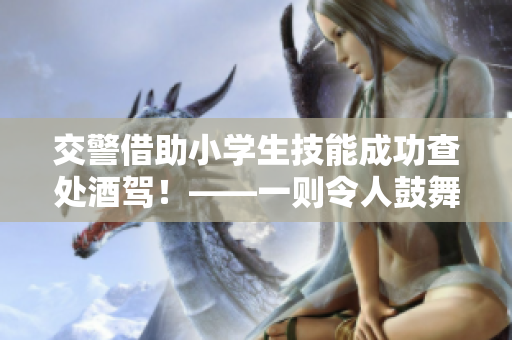 交警借助小学生技能成功查处酒驾！——一则令人鼓舞的交警故事