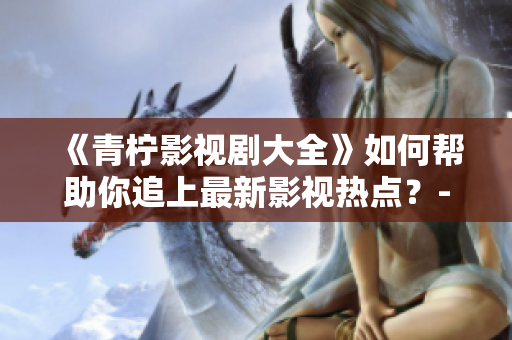 《青柠影视剧大全》如何帮助你追上最新影视热点？-一个编辑的分享