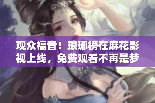 观众福音！琅琊榜在麻花影视上线，免费观看不再是梦！享受精彩剧情，一键畅享全集！