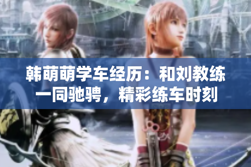 韩萌萌学车经历：和刘教练一同驰骋，精彩练车时刻