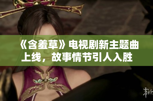 《含羞草》电视剧新主题曲上线，故事情节引人入胜