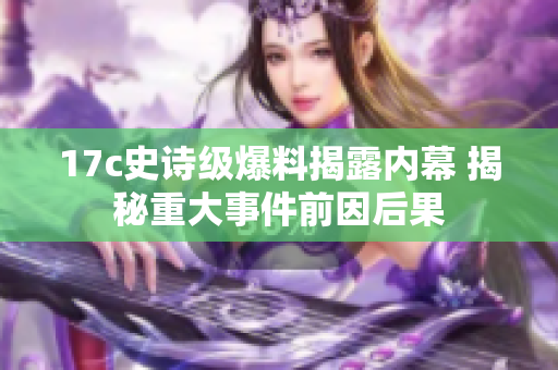 17c史诗级爆料揭露内幕 揭秘重大事件前因后果
