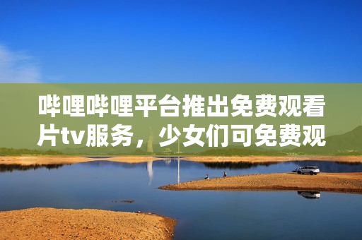 哔哩哔哩平台推出免费观看片tv服务，少女们可免费观看