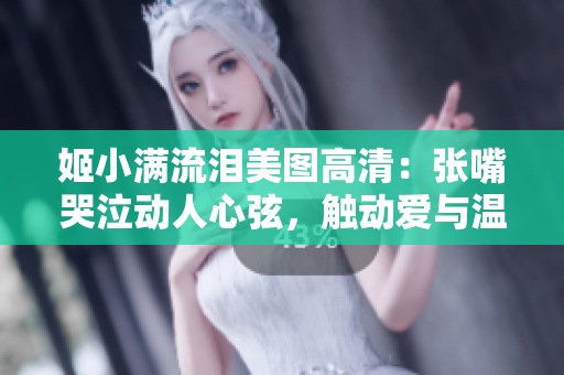 姬小满流泪美图高清：张嘴哭泣动人心弦，触动爱与温暖。