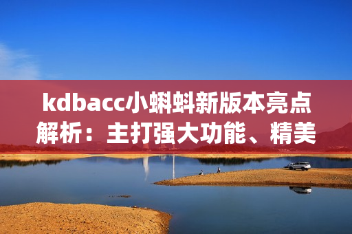 kdbacc小蝌蚪新版本亮点解析：主打强大功能、精美设计和顺畅体验(1)