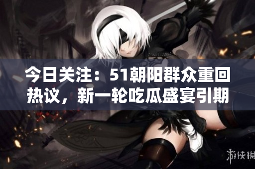 今日关注：51朝阳群众重回热议，新一轮吃瓜盛宴引期待！
