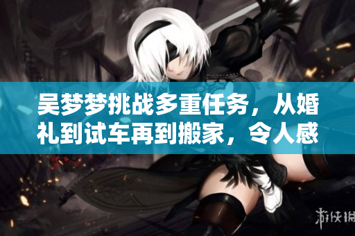 吴梦梦挑战多重任务，从婚礼到试车再到搬家，令人感慨不已