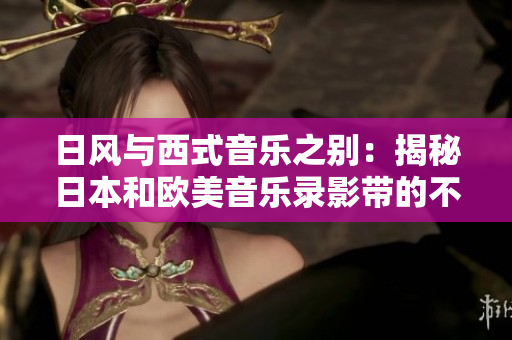 日风与西式音乐之别：揭秘日本和欧美音乐录影带的不同点