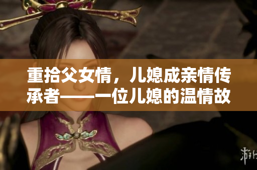重拾父女情，儿媳成亲情传承者——一位儿媳的温情故事