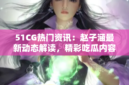 51CG热门资讯：赵子涵最新动态解读，精彩吃瓜内容分享