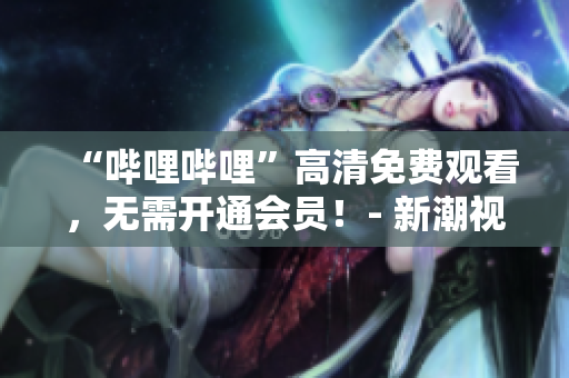 “哔哩哔哩”高清免费观看，无需开通会员！- 新潮视觉享受