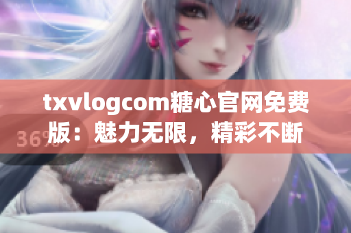 txvlogcom糖心官网免费版：魅力无限，精彩不断