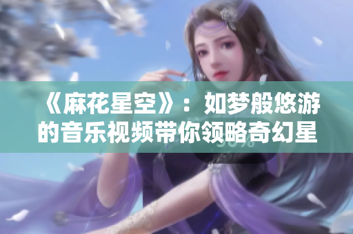 《麻花星空》：如梦般悠游的音乐视频带你领略奇幻星空