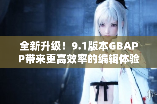 全新升级！9.1版本GBAPP带来更高效率的编辑体验