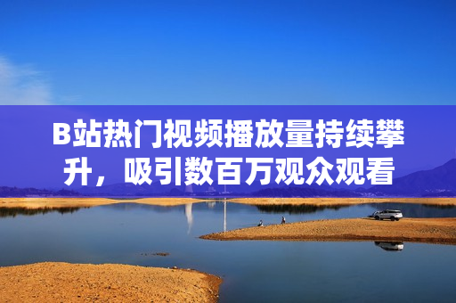 B站热门视频播放量持续攀升，吸引数百万观众观看