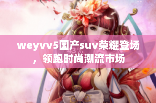 weyvv5国产suv荣耀登场，领跑时尚潮流市场