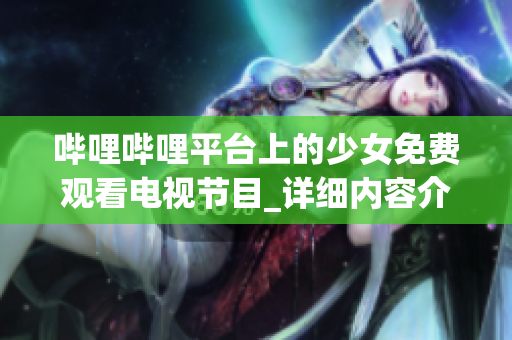 哔哩哔哩平台上的少女免费观看电视节目_详细内容介绍