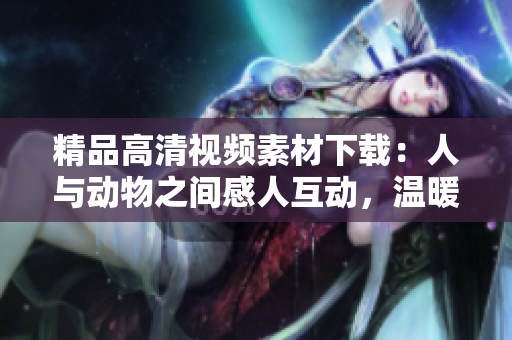 精品高清视频素材下载：人与动物之间感人互动，温暖心灵的场景尽收眼底