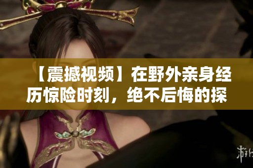 【震撼视频】在野外亲身经历惊险时刻，绝不后悔的探险体验