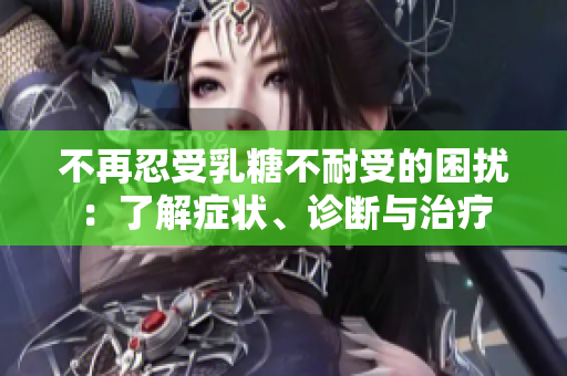 不再忍受乳糖不耐受的困扰：了解症状、诊断与治疗