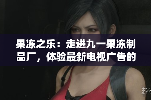 果冻之乐：走进九一果冻制品厂，体验最新电视广告的魅力(1)