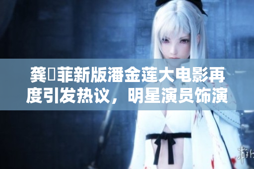 龚玥菲新版潘金莲大电影再度引发热议，明星演员饰演技艺备受瞩目