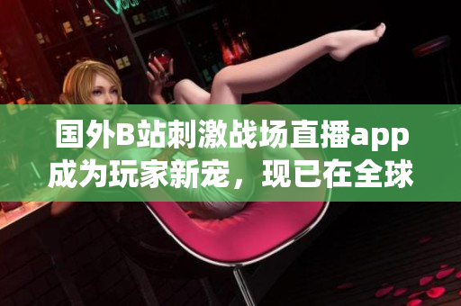 国外B站刺激战场直播app成为玩家新宠，现已在全球掀起热潮