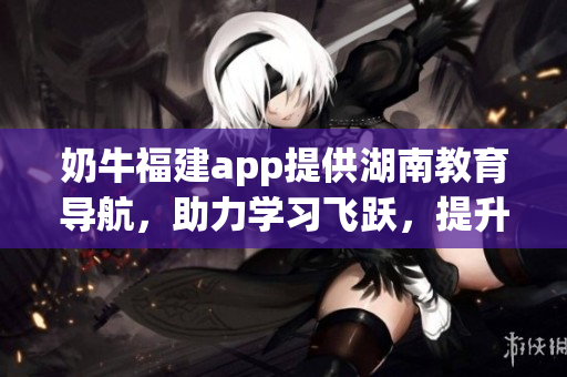 奶牛福建app提供湖南教育导航，助力学习飞跃，提升教育品质(1)