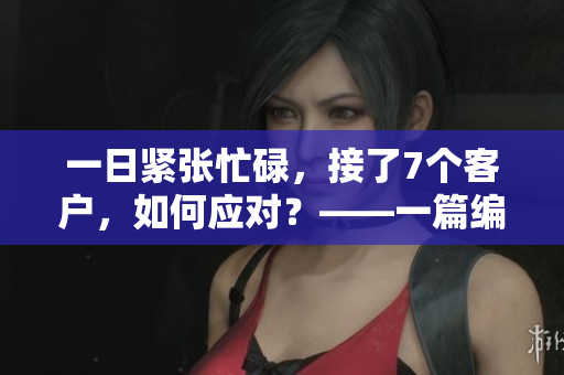 一日紧张忙碌，接了7个客户，如何应对？——一篇编辑的心声