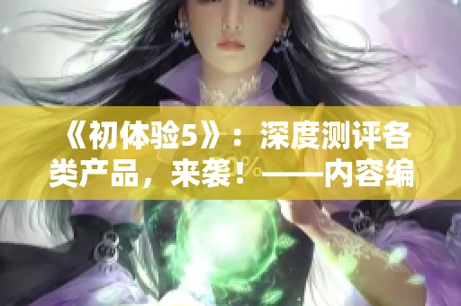 《初体验5》：深度测评各类产品，来袭！——内容编辑体验分享