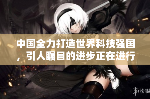 中国全力打造世界科技强国，引人瞩目的进步正在进行中