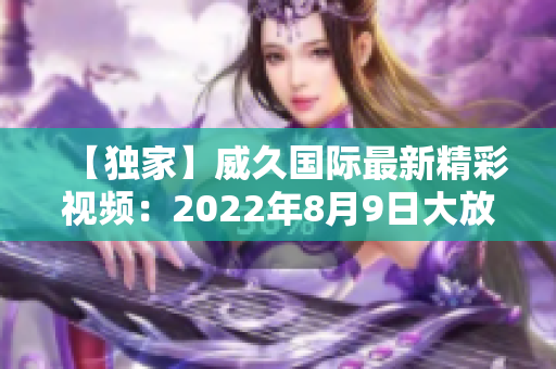 【独家】威久国际最新精彩视频：2022年8月9日大放送!