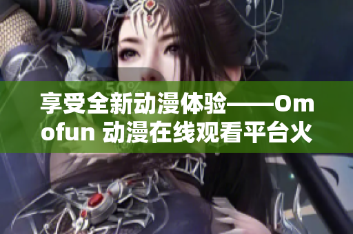 享受全新动漫体验——Omofun 动漫在线观看平台火爆登场！