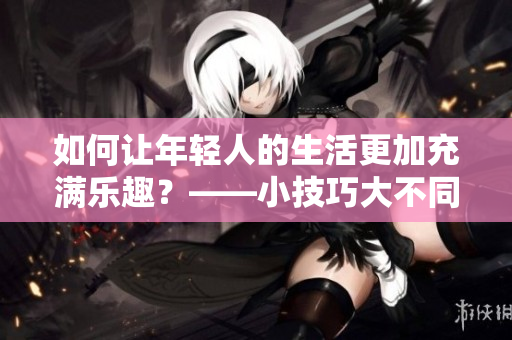 如何让年轻人的生活更加充满乐趣？——小技巧大不同！