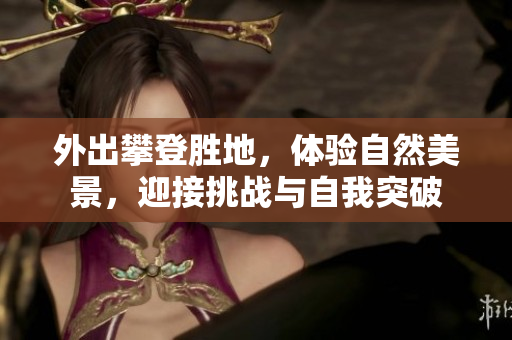 外出攀登胜地，体验自然美景，迎接挑战与自我突破