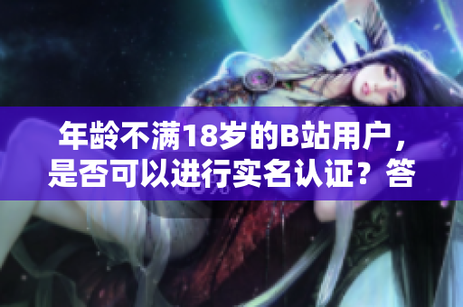 年龄不满18岁的B站用户，是否可以进行实名认证？答案来了！