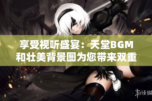 享受视听盛宴：天堂BGM和壮美背景图为您带来双重感官震撼
