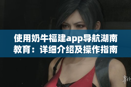 使用奶牛福建app导航湖南教育：详细介绍及操作指南