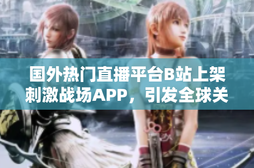国外热门直播平台B站上架刺激战场APP，引发全球关注