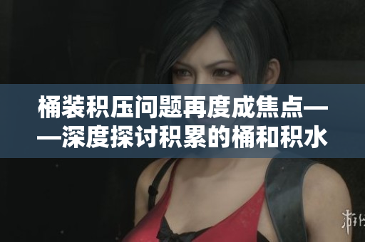 桶装积压问题再度成焦点——深度探讨积累的桶和积水困境