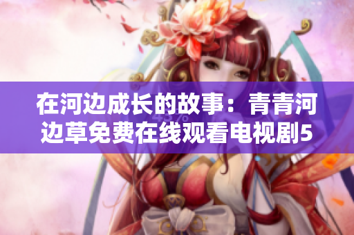 在河边成长的故事：青青河边草免费在线观看电视剧5